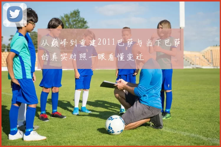 从巅峰到重建2011巴萨与当下巴萨的真实对照一眼看懂变迁