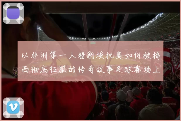 以非洲第一人猎豹埃托奥如何被梅西彻底征服的传奇故事足球赛场上的巅峰对决